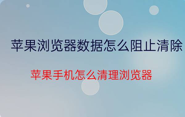 苹果浏览器数据怎么阻止清除 苹果手机怎么清理浏览器？